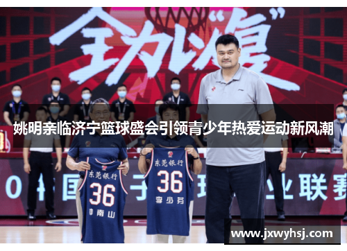 姚明亲临济宁篮球盛会引领青少年热爱运动新风潮
