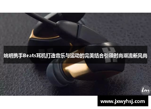 姚明携手Beats耳机打造音乐与运动的完美结合引领时尚潮流新风尚