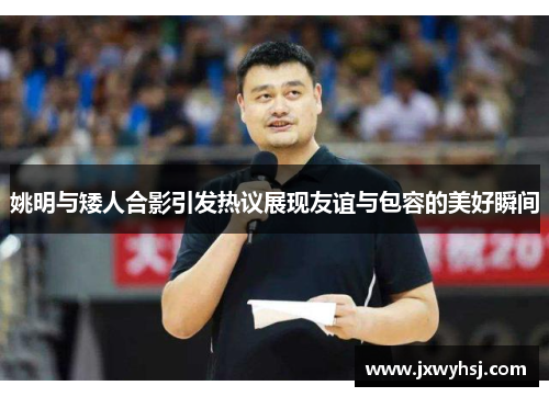 姚明与矮人合影引发热议展现友谊与包容的美好瞬间