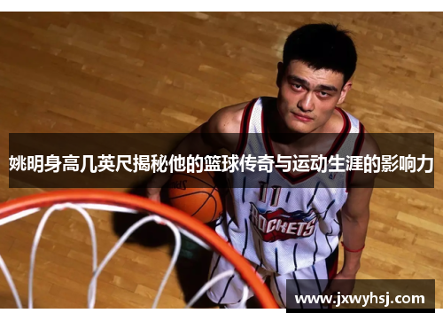 姚明身高几英尺揭秘他的篮球传奇与运动生涯的影响力