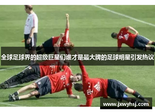 全球足球界的超级巨星们谁才是最大牌的足球明星引发热议