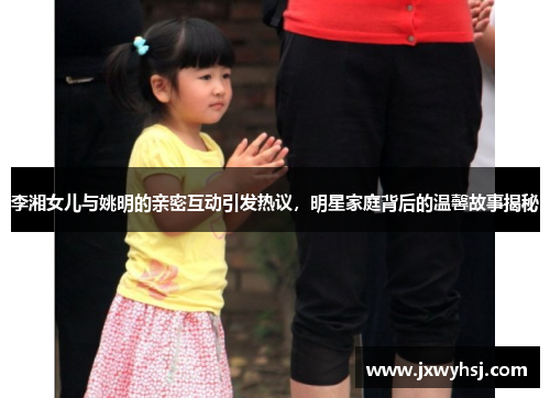 李湘女儿与姚明的亲密互动引发热议，明星家庭背后的温馨故事揭秘