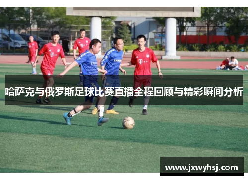 哈萨克与俄罗斯足球比赛直播全程回顾与精彩瞬间分析