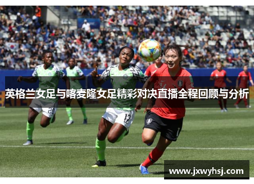 英格兰女足与喀麦隆女足精彩对决直播全程回顾与分析